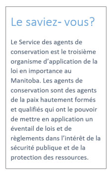 Le saviez-vous: Le Service des agents de conservation est le troisième organisme d'application de la loi en importance au Manitoba. Les agents de conservation sont des agents de la paix hautement formés et qualifiés qui ont le pouvoir de mettre en application un éventail de lois et de réglements dans l'intérêt de la sécurité publique et de la protection des ressources.